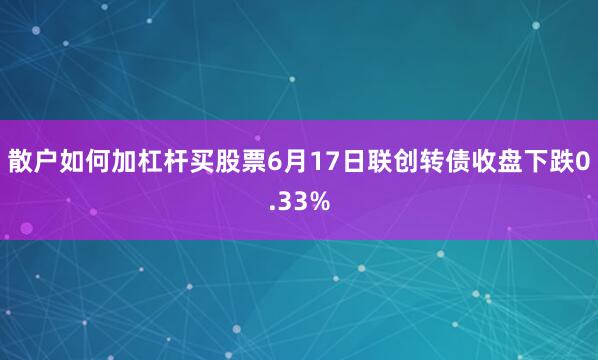 散户如何加杠杆买股票6月17日联创转债收盘下跌0.33%