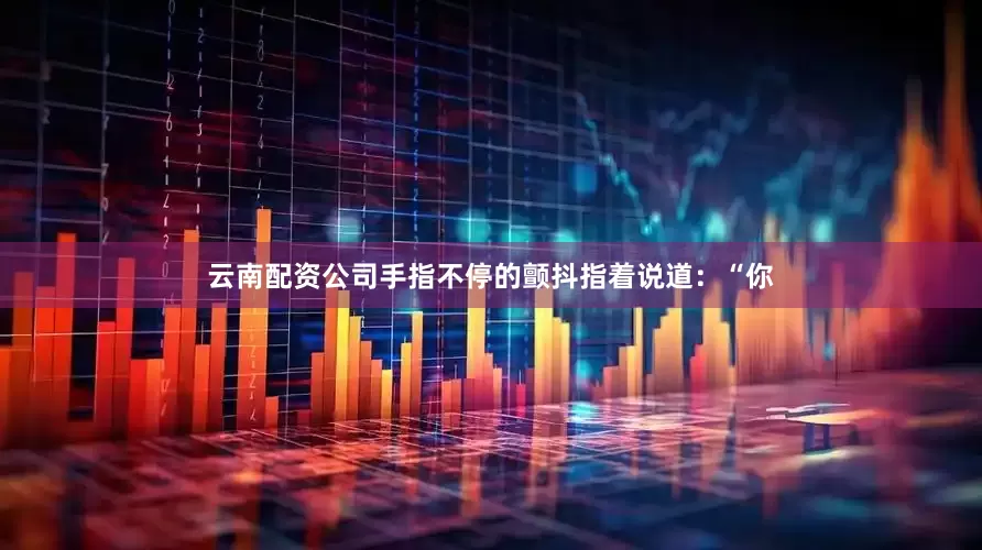 云南配资公司手指不停的颤抖指着说道：“你