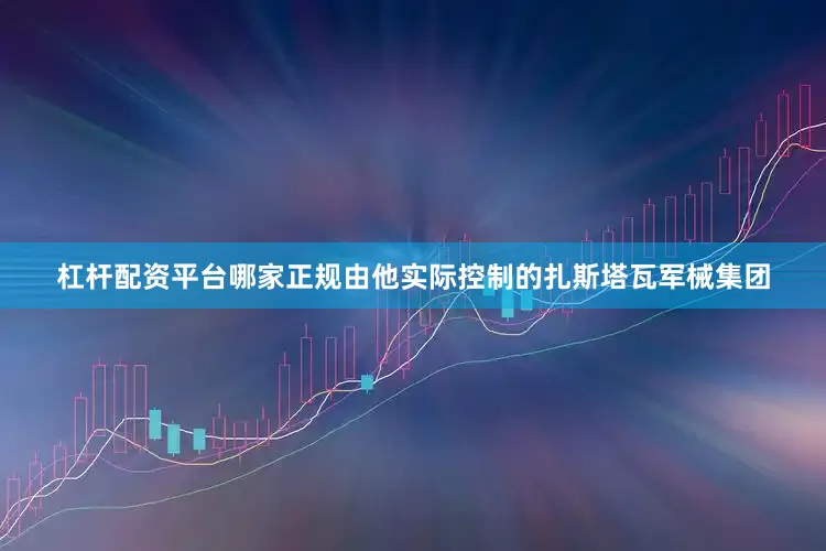 杠杆配资平台哪家正规由他实际控制的扎斯塔瓦军械集团