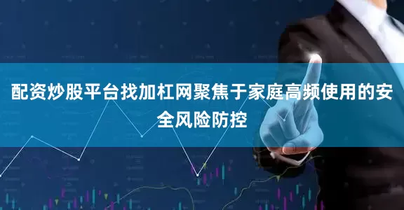 配资炒股平台找加杠网聚焦于家庭高频使用的安全风险防控