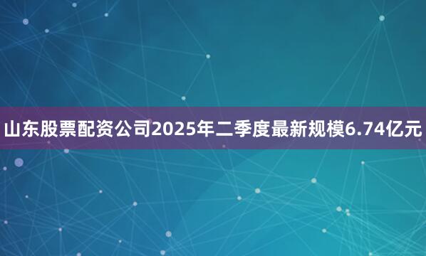 山东股票配资公司2025年二季度最新规模6.74亿元