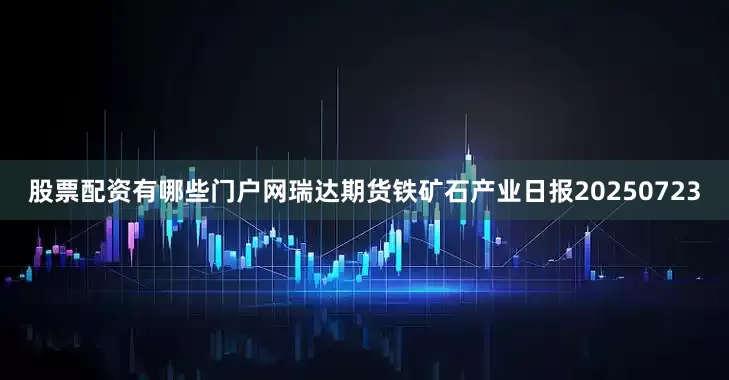 股票配资有哪些门户网瑞达期货铁矿石产业日报20250723