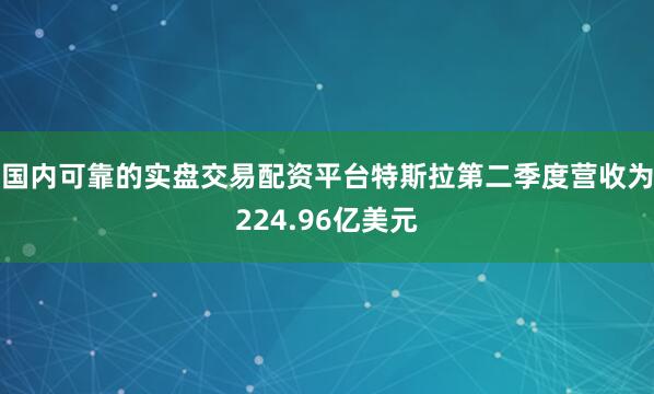 国内可靠的实盘交易配资平台特斯拉第二季度营收为224.96亿美元