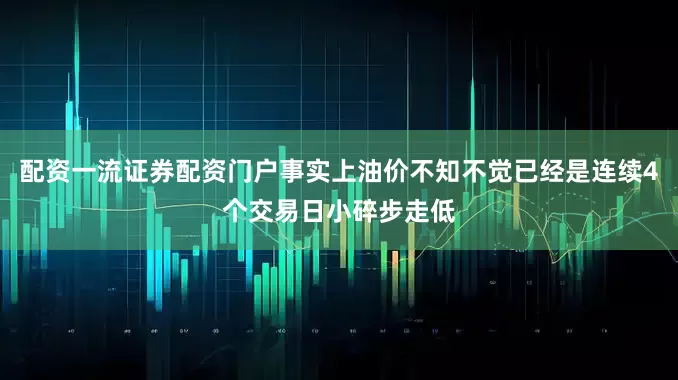 配资一流证券配资门户事实上油价不知不觉已经是连续4个交易日小碎步走低