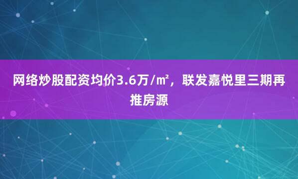 网络炒股配资均价3.6万/㎡，联发嘉悦里三期再推房源