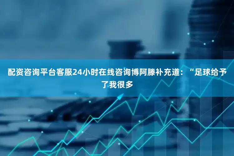 配资咨询平台客服24小时在线咨询博阿滕补充道：“足球给予了我很多