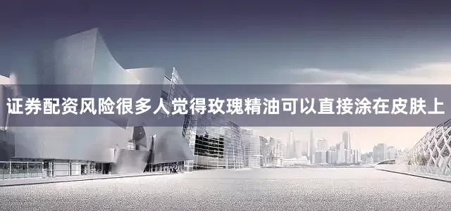 证券配资风险很多人觉得玫瑰精油可以直接涂在皮肤上